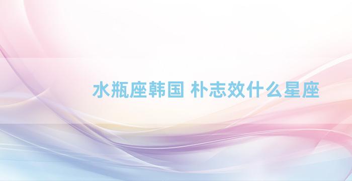 水瓶座韩国 朴志效什么星座